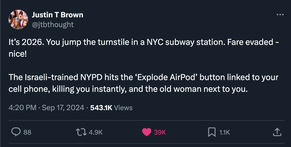 screenshot - Justin T Brown It's 2026. You jump the turnstile in a Nyc subway station. Fare evaded nice! The Israelitrained Nypd hits the 'Explode AirPod' button linked to your cell phone, killing you instantly, and the old woman next to you. Views 88 39K